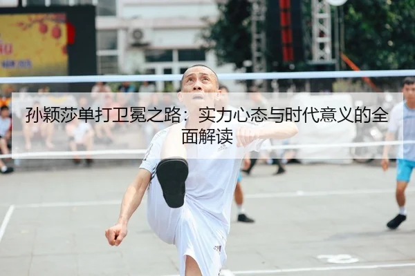 孙颖莎单打卫冕之路：实力心态与时代意义的全面解读