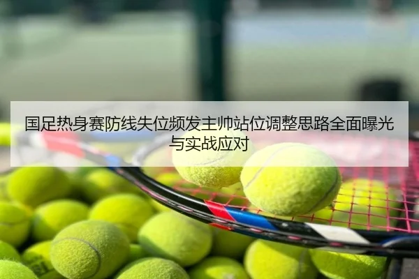 国足热身赛防线失位频发主帅站位调整思路全面曝光与实战应对