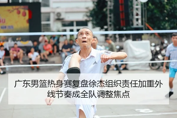 广东男篮热身赛复盘徐杰组织责任加重外线节奏成全队调整焦点