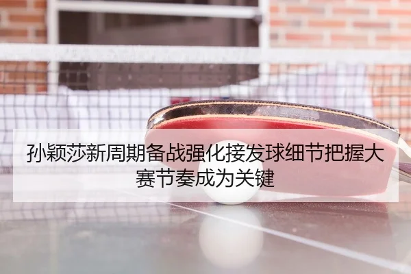 孙颖莎新周期备战强化接发球细节把握大赛节奏成为关键